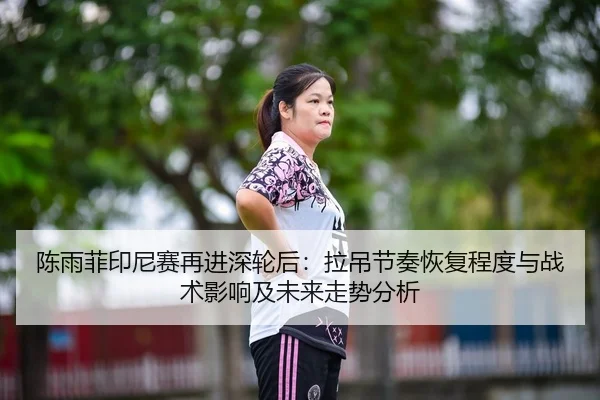 陈雨菲印尼赛再进深轮后：拉吊节奏恢复程度与战术影响及未来走势分析